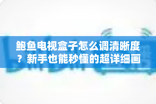 鲍鱼电视盒子怎么调清晰度？新手也能秒懂的超详细画质设置教程（2025最新版）