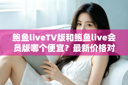 鲍鱼liveTV版和鲍鱼live会员版哪个便宜？最新价格对比与选购全攻略