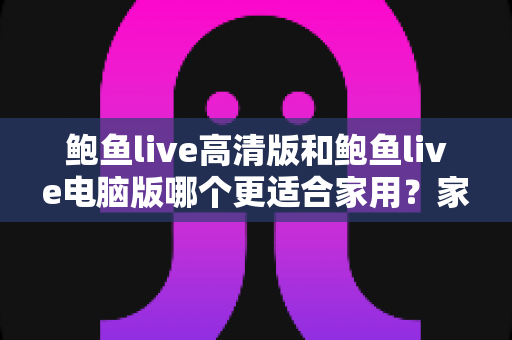鲍鱼live高清版和鲍鱼live电脑版哪个更适合家用？家庭场景深度对比与选购指南