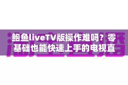 鲍鱼liveTV版操作难吗?零基础也能快速上手的电视直播完整使用指南 鲍鱼liveTV版操作难吗?零基础也能快速上手的电视直播完整使用指南