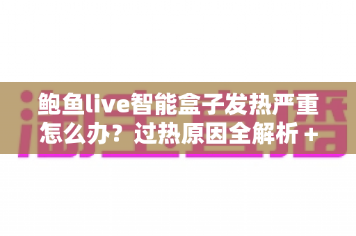 鲍鱼live智能盒子发热严重怎么办?过热原因全解析+5步降温急救+日常养护实用指南 鲍鱼live智能盒子发热严重怎么办?过热原因全解析+5步降温急救+日常养护实用指南