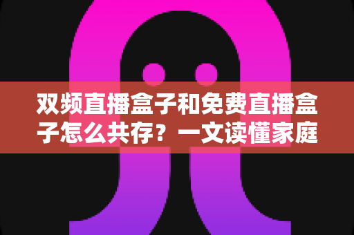 双频直播盒子和免费直播盒子怎么共存？一文读懂家庭观影双盒搭配方案与实用指南