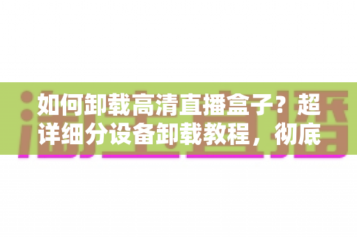 如何卸载高清直播盒子？超详细分设备卸载教程，彻底清除残留无烦恼
