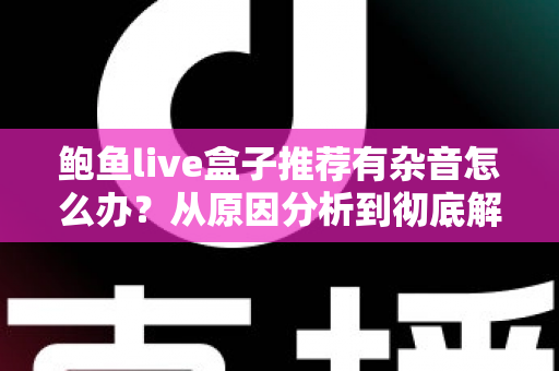 鲍鱼live盒子推荐有杂音怎么办？从原因分析到彻底解决的完整排查指南