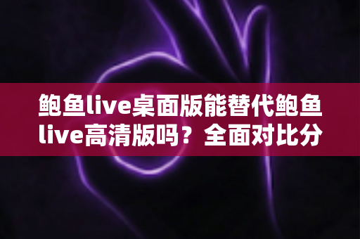 鲍鱼live桌面版能替代鲍鱼live高清版吗？全面对比分析帮你做出最佳选择