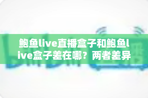 鲍鱼live直播盒子和鲍鱼live盒子差在哪？两者差异全解析与选购指南