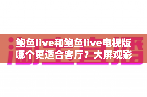 鲍鱼live和鲍鱼live电视版哪个更适合客厅？大屏观影选择的全面深度解析