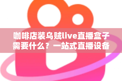 咖啡店装乌贼live直播盒子需要什么?一站式直播设备搭建全攻略 咖啡店装乌贼live直播盒子需要什么?一站式直播设备搭建全攻略
