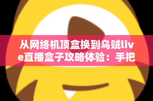 从网络机顶盒换到乌贼live直播盒子攻略体验：手把手教你完成家庭观影设备升级的完整指南