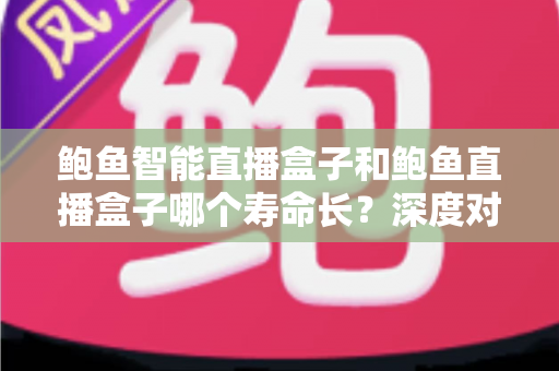 鲍鱼智能直播盒子和鲍鱼直播盒子哪个寿命长？深度对比解析与选购全指南