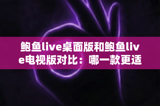 鲍鱼live桌面版和鲍鱼live电视版对比：哪一款更适合你？看完这篇全面解析就知道怎么选！