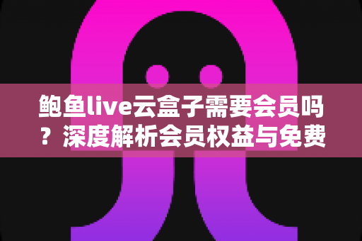 鲍鱼live云盒子需要会员吗？深度解析会员权益与免费使用全攻略