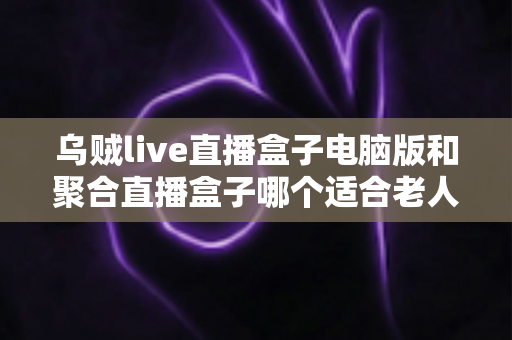 乌贼live直播盒子电脑版和聚合直播盒子哪个适合老人？中老年用户直播软件选购全指南