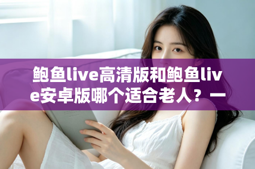 鲍鱼live高清版和鲍鱼live安卓版哪个适合老人?一篇讲透选择要点的实用指南 鲍鱼live高清版和鲍鱼live安卓版哪个适合老人?一篇讲透选择要点的实用指南