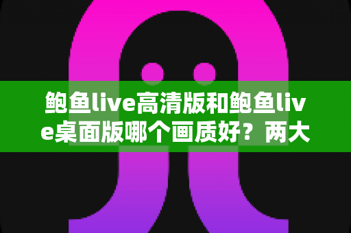 鲍鱼live高清版和鲍鱼live桌面版哪个画质好？两大版本画质全方位对比与选择指南