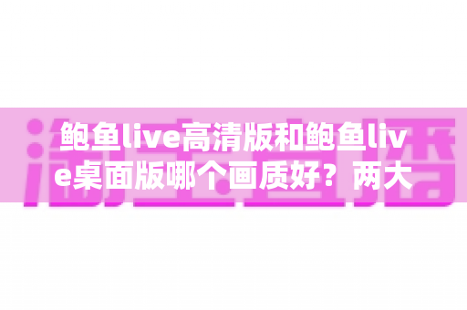 鲍鱼live高清版和鲍鱼live桌面版哪个画质好？两大版本画质全方位对比与选择指南
