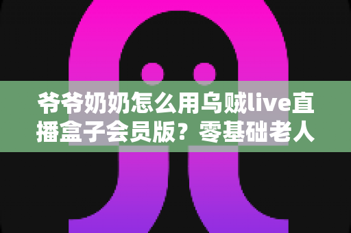 爷爷奶奶怎么用乌贼live直播盒子会员版?零基础老人也能学会的详细教程 爷爷奶奶怎么用乌贼live直播盒子会员版?零基础老人也能学会的详细教程