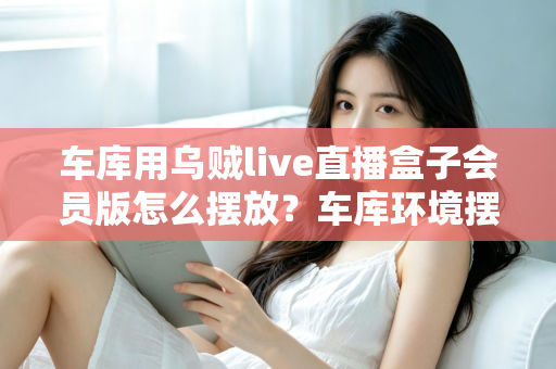 车库用乌贼live直播盒子会员版怎么摆放？车库环境摆放全攻略与实用技巧一文学会