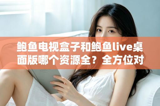 鲍鱼电视盒子和鲍鱼live桌面版哪个资源全?全方位对比评测帮你选对平台 鲍鱼电视盒子和鲍鱼live桌面版哪个资源全?全方位对比评测帮你选对平台