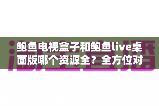 鲍鱼电视盒子和鲍鱼live桌面版哪个资源全？全方位对比评测帮你选对平台