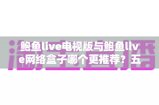 鲍鱼live电视版与鲍鱼live网络盒子哪个更推荐？五大维度深度对比与场景化选购指南，一文帮你选出最适合的大屏观看方案