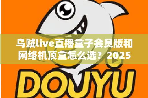 乌贼live直播盒子会员版和网络机顶盒怎么选？2025年家庭观影设备选购全攻略，看完不再纠结