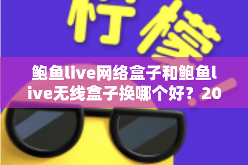 鲍鱼live网络盒子和鲍鱼live无线盒子换哪个好?2024年最全选购对比指南帮你一次搞懂 鲍鱼live网络盒子和鲍鱼live无线盒子换哪个好?2024年最全选购对比指南帮你一次搞懂