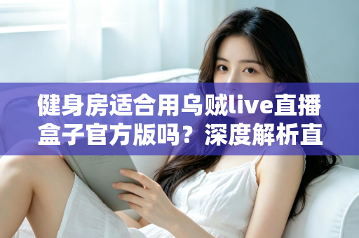 健身房适合用乌贼live直播盒子官方版吗？深度解析直播设备在健身行业的应用价值与实操指南