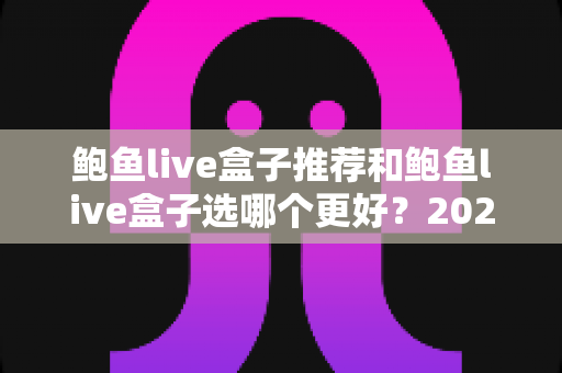 鲍鱼live盒子推荐和鲍鱼live盒子选哪个更好？2025年最全选购指南与避坑心得