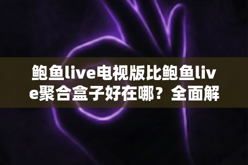 鲍鱼live电视版比鲍鱼live聚合盒子好在哪？全面解析电视版的独特优势与选购指南