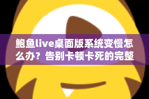 鲍鱼live桌面版系统变慢怎么办？告别卡顿卡死的完整优化方案与实用技巧