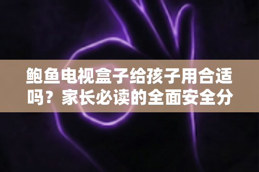 鲍鱼电视盒子给孩子用合适吗?家长必读的全面安全分析与使用指南 鲍鱼电视盒子给孩子用合适吗?家长必读的全面安全分析与使用指南