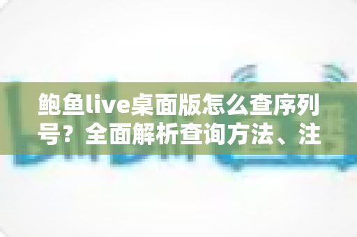 鲍鱼live桌面版怎么查序列号？全面解析查询方法、注意事项与常见问题