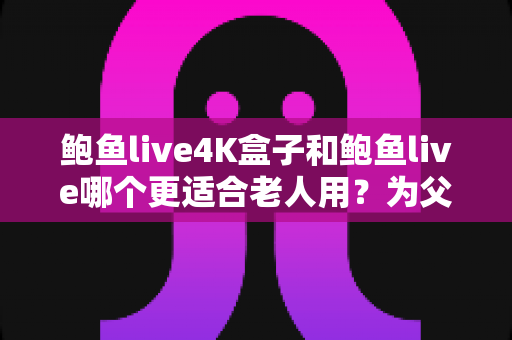 鲍鱼live4K盒子和鲍鱼live哪个更适合老人用？为父母挑选观影设备的超全攻略