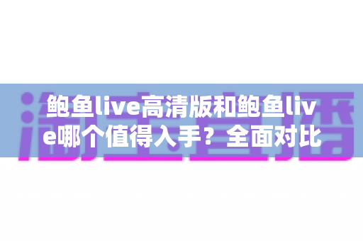 鲍鱼live高清版和鲍鱼live哪个值得入手?全面对比评测帮你选出最适合的版本 鲍鱼live高清版和鲍鱼live哪个值得入手?全面对比评测帮你选出最适合的版本