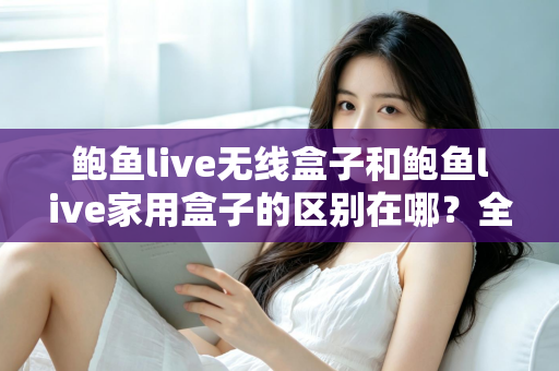 鲍鱼live无线盒子和鲍鱼live家用盒子的区别在哪?全面对比解析与选购指南 鲍鱼live无线盒子和鲍鱼live家用盒子的区别在哪?全面对比解析与选购指南