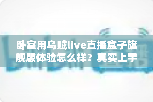 卧室用乌贼live直播盒子旗舰版体验怎么样？真实上手评测与购买建议全解析