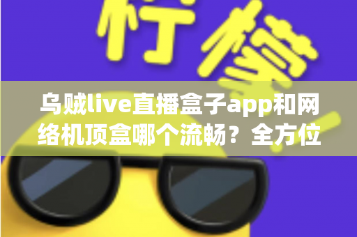 乌贼live直播盒子app和网络机顶盒哪个流畅？全方位深度对比帮你找到最佳观影方案