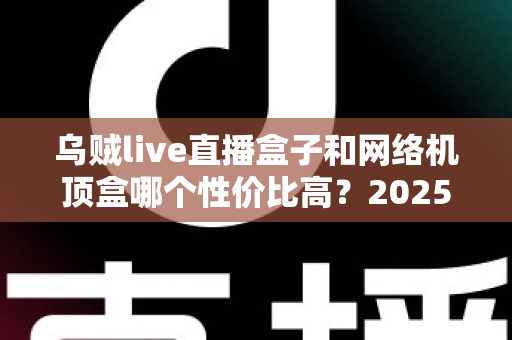 乌贼live直播盒子和网络机顶盒哪个性价比高？2025最全选购对比指南帮你避坑