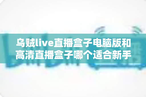 乌贼live直播盒子电脑版和高清直播盒子哪个适合新手？新手友好度全方位对比评测指南
