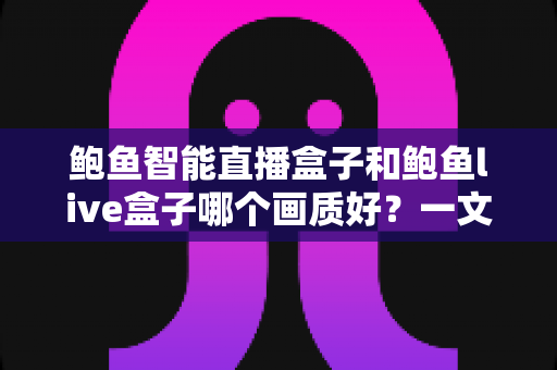 鲍鱼智能直播盒子和鲍鱼live盒子哪个画质好？一文看懂两大直播盒子画质差异，选对设备畅享高清视觉盛宴