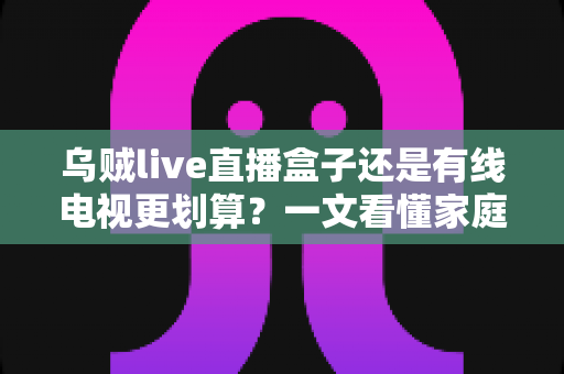 乌贼live直播盒子还是有线电视更划算?一文看懂家庭观影省钱攻略与选购指南 乌贼live直播盒子还是有线电视更划算?一文看懂家庭观影省钱攻略与选购指南