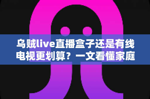 乌贼live直播盒子还是有线电视更划算？一文看懂家庭观影省钱攻略与选购指南