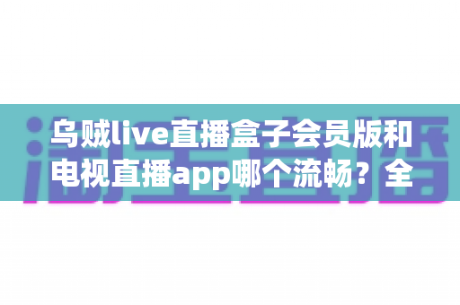 乌贼live直播盒子会员版和电视直播app哪个流畅？全面对比测评与流畅观看实用指南