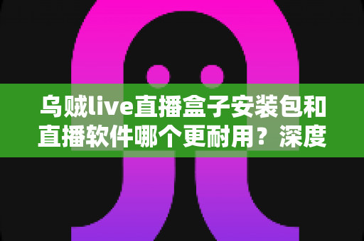 乌贼live直播盒子安装包和直播软件哪个更耐用?深度对比分析与选购指南 乌贼live直播盒子安装包和直播软件哪个更耐用?深度对比分析与选购指南