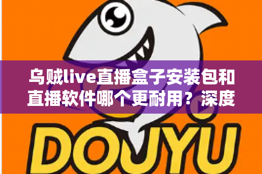 乌贼live直播盒子安装包和直播软件哪个更耐用?深度对比分析与选购指南 乌贼live直播盒子安装包和直播软件哪个更耐用?深度对比分析与选购指南
