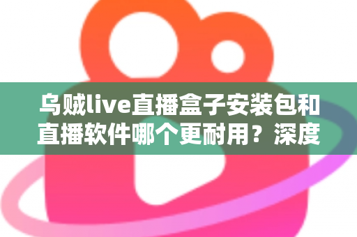 乌贼live直播盒子安装包和直播软件哪个更耐用？深度对比分析与选购指南