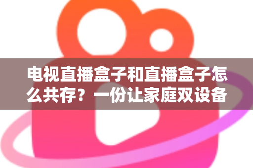 电视直播盒子和直播盒子怎么共存？一份让家庭双设备和谐共处的实用指南