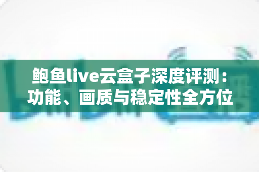 鲍鱼live云盒子深度评测：功能、画质与稳定性全方位解析，看这篇就够了