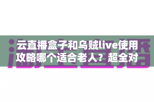 云直播盒子和乌贼live使用攻略哪个适合老人？超全对比指南帮长辈轻松看电视